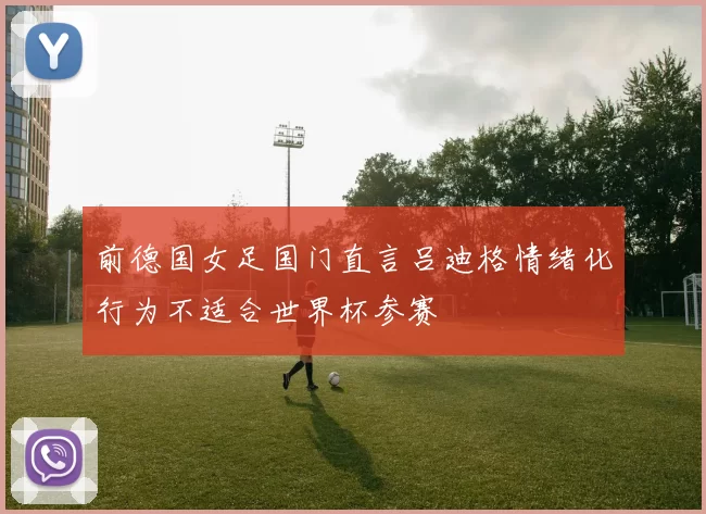 前德国女足国门直言吕迪格情绪化行为不适合世界杯参赛