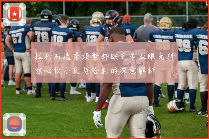 拉科布选秀频繁却缺乏专业眼光科尔心仪小瓦与哈利的深意解析