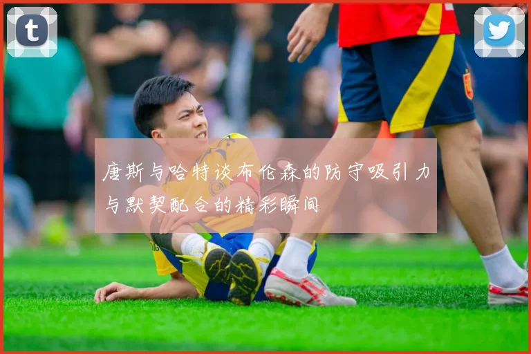 唐斯与哈特谈布伦森的防守吸引力与默契配合的精彩瞬间