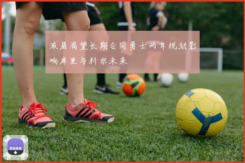 浓眉渴望长期合同勇士两年规划影响库里与科尔未来