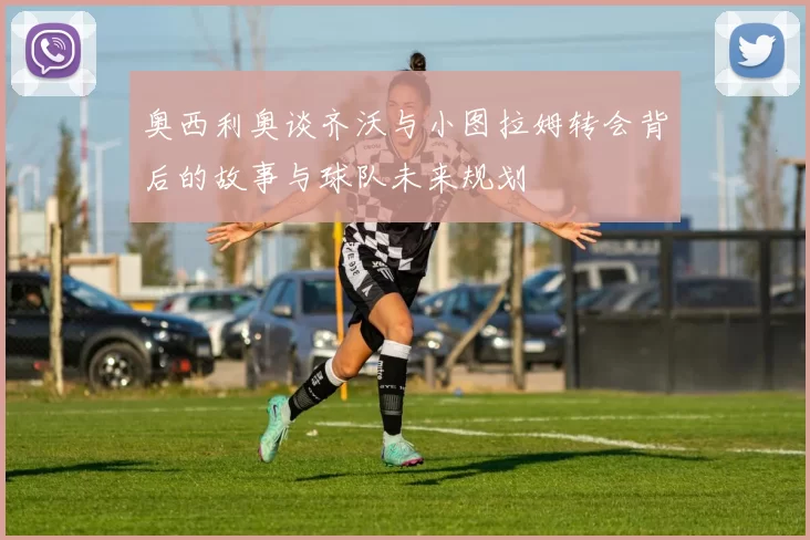 奥西利奥谈齐沃与小图拉姆转会背后的故事与球队未来规划
