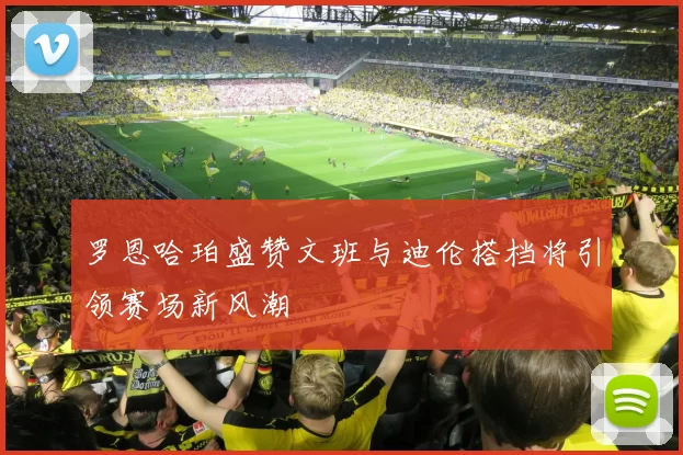 罗恩哈珀盛赞文班与迪伦搭档将引领赛场新风潮