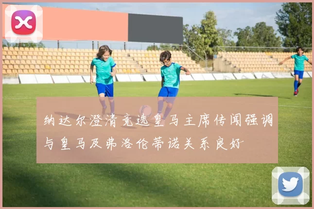 纳达尔澄清竞选皇马主席传闻强调与皇马及弗洛伦蒂诺关系良好