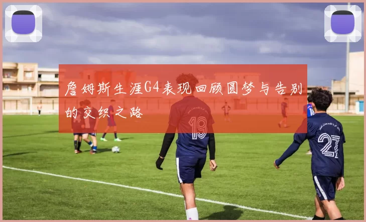 詹姆斯生涯G4表现回顾圆梦与告别的交织之路