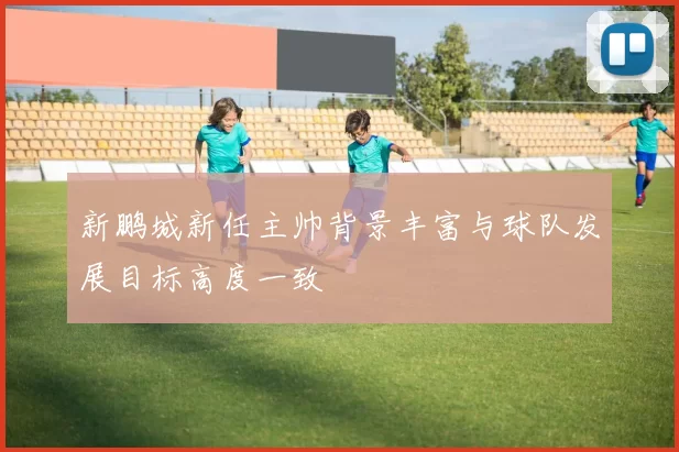 新鹏城新任主帅背景丰富与球队发展目标高度一致