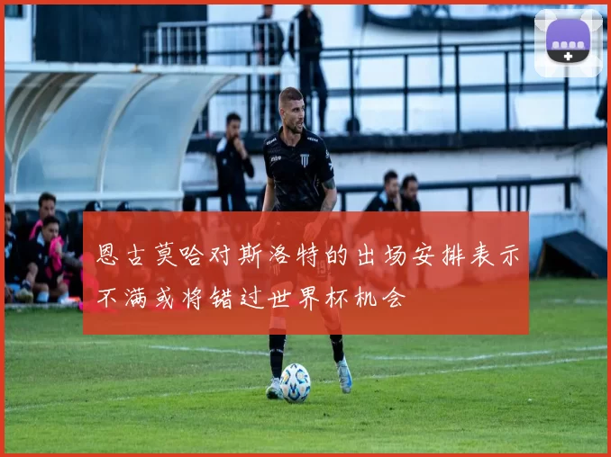 恩古莫哈对斯洛特的出场安排表示不满或将错过世界杯机会