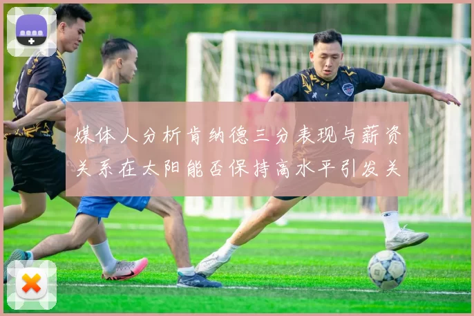 媒体人分析肯纳德三分表现与薪资关系在太阳能否保持高水平引发关注