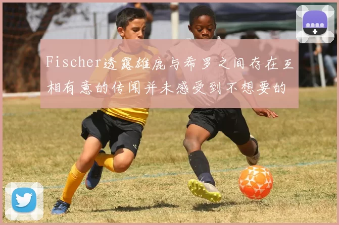 Fischer透露雄鹿与希罗之间存在互相有意的传闻并未感受到不想要的迹象
