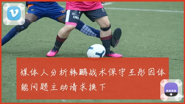 媒体人分析韩鹏战术保守王彤因体能问题主动请求换下