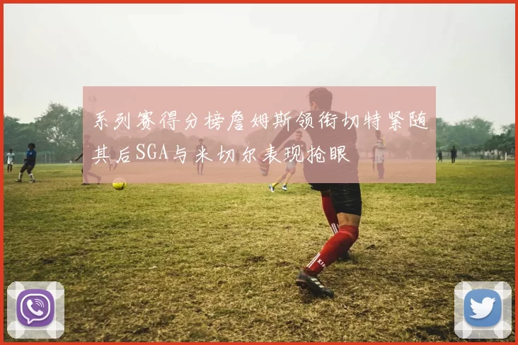 系列赛得分榜詹姆斯领衔切特紧随其后SGA与米切尔表现抢眼