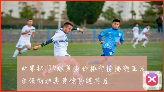 世界杯U19球员身价排行榜揭晓亚马尔领衔迪奥曼德紧随其后