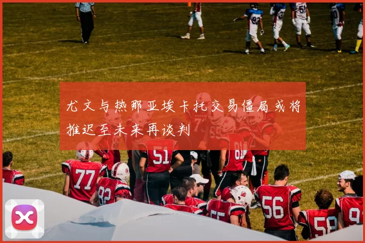 尤文与热那亚埃卡托交易僵局或将推迟至未来再谈判