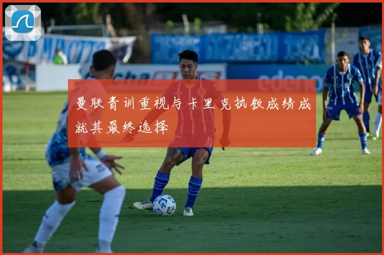 曼联青训重视与卡里克执教成绩成就其最终选择