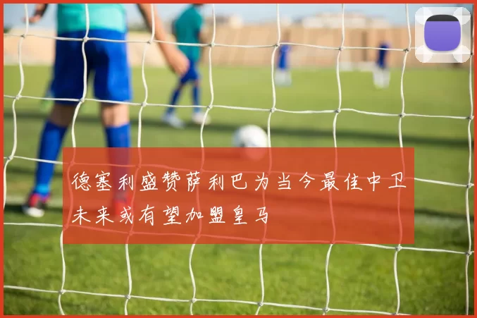 德塞利盛赞萨利巴为当今最佳中卫未来或有望加盟皇马