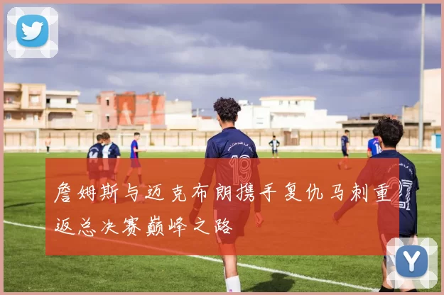 詹姆斯与迈克布朗携手复仇马刺重返总决赛巅峰之路