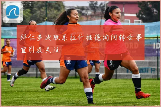 拜仁多次联系拉什福德询问转会事宜引发关注
