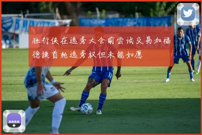 独行侠在选秀大会前尝试交易加福德换首轮选秀权但未能如愿