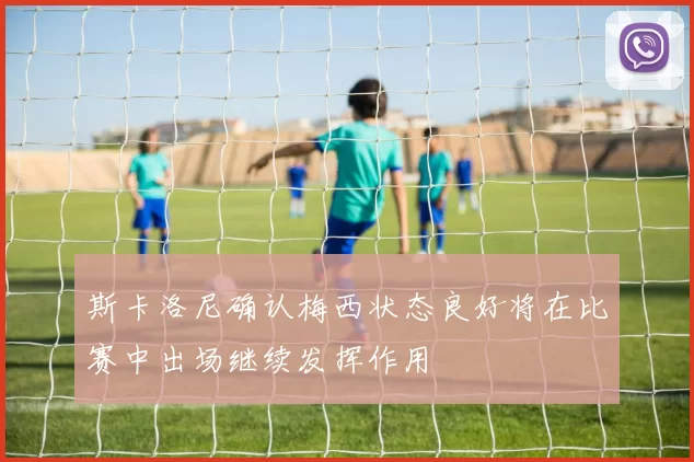 斯卡洛尼确认梅西状态良好将在比赛中出场继续发挥作用