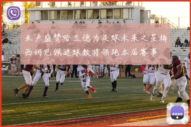 米卢盛赞哈兰德为足球未来之星梅西姆巴佩进球数将领跑本届赛事