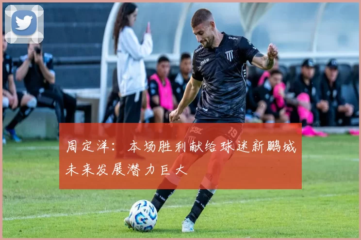 周定洋：本场胜利献给球迷新鹏城未来发展潜力巨大