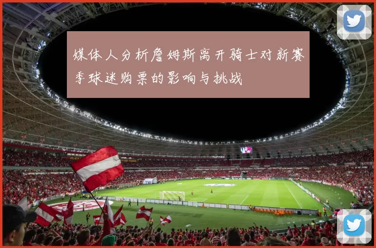 媒体人分析詹姆斯离开骑士对新赛季球迷购票的影响与挑战
