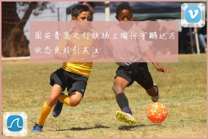 国安青岛之行缺杨立瑜何宇鹏达万状态良好引关注