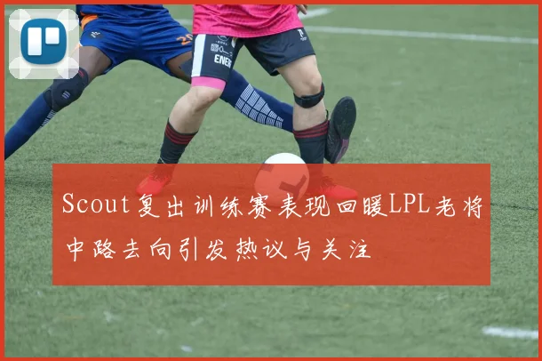 Scout复出训练赛表现回暖LPL老将中路去向引发热议与关注